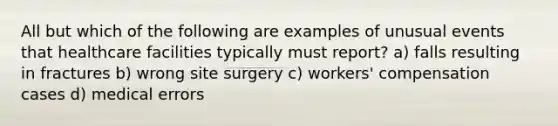 All but which of the following are examples of unusual events that healthcare facilities typically must report? a) falls resulting in fractures b) wrong site surgery c) workers' compensation cases d) medical errors