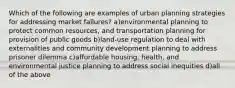 Which of the following are examples of urban planning strategies for addressing market failures? a)environmental planning to protect common resources, and transportation planning for provision of public goods b)land-use regulation to deal with externalities and community development planning to address prisoner dilemma c)affordable housing, health, and environmental justice planning to address social inequities d)all of the above