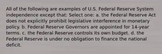 All of the following are examples of U.S. Federal Reserve System independence except that: Select one: a. the Federal Reserve Act does not explicitly prohibit legislative interference in <a href='https://www.questionai.com/knowledge/kEE0G7Llsx-monetary-policy' class='anchor-knowledge'>monetary policy</a>. b. Federal Reserve Governors are appointed for 14-year terms. c. the Federal Reserve controls its own budget. d. the Federal Reserve is under no obligation to finance the national deficit.