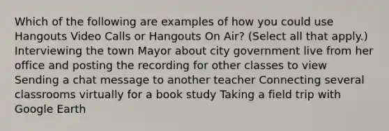 Which of the following are examples of how you could use Hangouts Video Calls or Hangouts On Air? (Select all that apply.) Interviewing the town Mayor about city government live from her office and posting the recording for other classes to view Sending a chat message to another teacher Connecting several classrooms virtually for a book study Taking a field trip with Google Earth