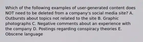 Which of the following examples of​ user-generated content does NOT need to be deleted from a​ company's social media​ site? A. Outbursts about topics not related to the site B. Graphic photographs C. Negative comments about an experience with the company D. Postings regarding conspiracy theories E. Obscene language