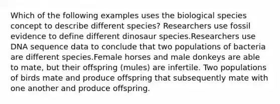 Which of the following examples uses the biological species concept to describe different species? Researchers use fossil evidence to define different dinosaur species.Researchers use DNA sequence data to conclude that two populations of bacteria are different species.Female horses and male donkeys are able to mate, but their offspring (mules) are infertile. Two populations of birds mate and produce offspring that subsequently mate with one another and produce offspring.