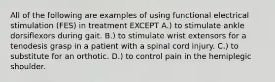 All of the following are examples of using functional electrical stimulation (FES) in treatment EXCEPT A.) to stimulate ankle dorsiflexors during gait. B.) to stimulate wrist extensors for a tenodesis grasp in a patient with a spinal cord injury. C.) to substitute for an orthotic. D.) to control pain in the hemiplegic shoulder.