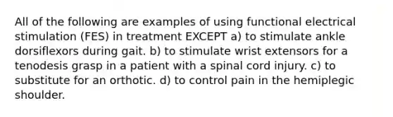 All of the following are examples of using functional electrical stimulation (FES) in treatment EXCEPT a) to stimulate ankle dorsiflexors during gait. b) to stimulate wrist extensors for a tenodesis grasp in a patient with a spinal cord injury. c) to substitute for an orthotic. d) to control pain in the hemiplegic shoulder.