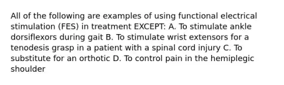 All of the following are examples of using functional electrical stimulation (FES) in treatment EXCEPT: A. To stimulate ankle dorsiflexors during gait B. To stimulate wrist extensors for a tenodesis grasp in a patient with a spinal cord injury C. To substitute for an orthotic D. To control pain in the hemiplegic shoulder