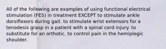 All of the following are examples of using functional electrical stimulation (FES) in treatment EXCEPT to stimulate ankle dorsiflexors during gait. to stimulate wrist extensors for a tenodesis grasp in a patient with a spinal cord injury. to substitute for an orthotic. to control pain in the hemiplegic shoulder.