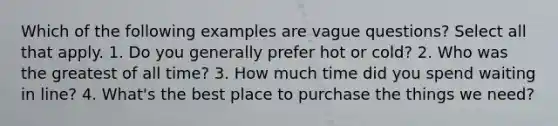 Which of the following examples are vague questions? Select all that apply. 1. Do you generally prefer hot or cold? 2. Who was the greatest of all time? 3. How much time did you spend waiting in line? 4. What's the best place to purchase the things we need?