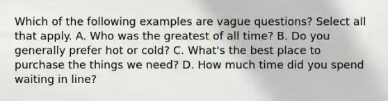 Which of the following examples are vague questions? Select all that apply. A. Who was the greatest of all time? B. Do you generally prefer hot or cold? C. What's the best place to purchase the things we need? D. How much time did you spend waiting in line?