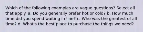 Which of the following examples are vague questions? Select all that apply. a. Do you generally prefer hot or cold? b. How much time did you spend waiting in line? c. Who was the greatest of all time? d. What's the best place to purchase the things we need?