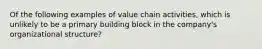 Of the following examples of value chain activities, which is unlikely to be a primary building block in the company's organizational structure?