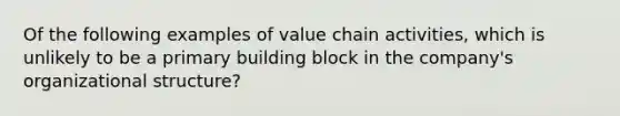 Of the following examples of value chain activities, which is unlikely to be a primary building block in the company's organizational structure?