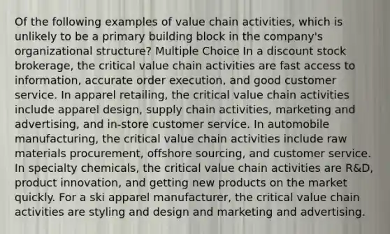 Of the following examples of value chain activities, which is unlikely to be a primary building block in the company's organizational structure? Multiple Choice In a discount stock brokerage, the critical value chain activities are fast access to information, accurate order execution, and good customer service. In apparel retailing, the critical value chain activities include apparel design, supply chain activities, marketing and advertising, and in-store customer service. In automobile manufacturing, the critical value chain activities include raw materials procurement, offshore sourcing, and customer service. In specialty chemicals, the critical value chain activities are R&D, product innovation, and getting new products on the market quickly. For a ski apparel manufacturer, the critical value chain activities are styling and design and marketing and advertising.