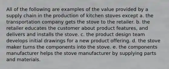 All of the following are examples of the value provided by a supply chain in the production of kitchen stoves except a. the transportation company gets the stove to the retailer. b. the retailer educates the customer about product features, and delivers and installs the stove. c. the product design team develops initial drawings for a new product offering. d. the stove maker turns the components into the stove. e. the components manufacturer helps the stove manufacturer by supplying parts and materials.