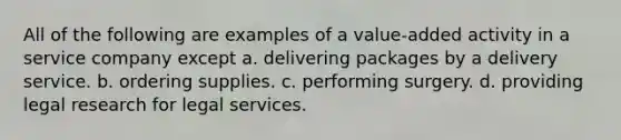 All of the following are examples of a value-added activity in a service company except a. delivering packages by a delivery service. b. ordering supplies. c. performing surgery. d. providing legal research for legal services.