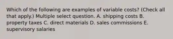 Which of the following are examples of variable costs? (Check all that apply.) Multiple select question. A. shipping costs B. property taxes C. direct materials D. sales commissions E. supervisory salaries