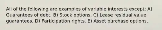 All of the following are examples of variable interests except: A) Guarantees of debt. B) Stock options. C) Lease residual value guarantees. D) Participation rights. E) Asset purchase options.