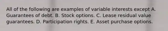 All of the following are examples of variable interests except A. Guarantees of debt. B. Stock options. C. Lease residual value guarantees. D. Participation rights. E. Asset purchase options.