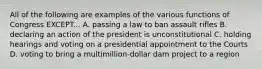 All of the following are examples of the various functions of Congress EXCEPT... A. passing a law to ban assault rifles B. declaring an action of the president is unconstitutional C. holding hearings and voting on a presidential appointment to the Courts D. voting to bring a multimillion-dollar dam project to a region