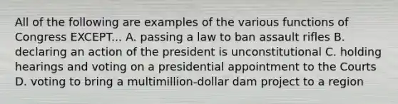 All of the following are examples of the various functions of Congress EXCEPT... A. passing a law to ban assault rifles B. declaring an action of the president is unconstitutional C. holding hearings and voting on a presidential appointment to the Courts D. voting to bring a multimillion-dollar dam project to a region