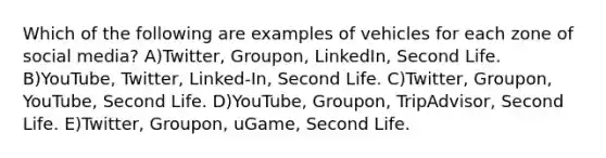 Which of the following are examples of vehicles for each zone of social media? A)Twitter, Groupon, LinkedIn, Second Life. B)YouTube, Twitter, Linked-In, Second Life. C)Twitter, Groupon, YouTube, Second Life. D)YouTube, Groupon, TripAdvisor, Second Life. E)Twitter, Groupon, uGame, Second Life.