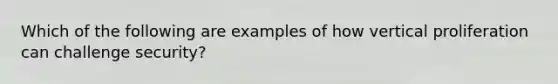 Which of the following are examples of how vertical proliferation can challenge security?