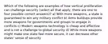 Which of the following are examples of how vertical proliferation can challenge security (select all that apply, there are one to four possible correct answers)? a) With more weapons, a state is guaranteed to win any military conflict b) Arms buildups provide more weapons for governments and groups to engage in conflicts c) Modern weapons technology is cheap and effective and is not a challenge to global security d) While more weapons might make one state feel more secure, it can decrease other states' sense of security