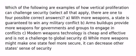 Which of the following are examples of how vertical proliferation can challenge security (select all that apply, there are one to four possible correct answers)? a) With more weapons, a state is guaranteed to win any military conflict b) Arms buildups provide more weapons for governments and groups to engage in conflicts c) Modern weapons technology is cheap and effective and is not a challenge to global security d) While more weapons might make one state feel more secure, it can decrease other states' sense of security