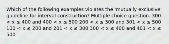 Which of the following examples violates the 'mutually exclusive' guideline for interval construction? Multiple choice question. 300 < x ≤ 400 and 400 < x ≤ 500 200 < x ≤ 300 and 301 < x ≤ 500 100 < x ≤ 200 and 201 < x ≤ 300 300 < x ≤ 400 and 401 < x ≤ 500