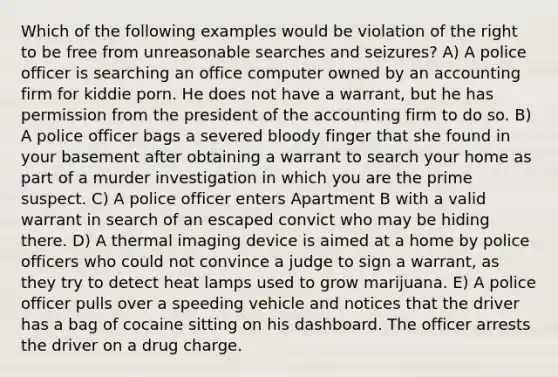 Which of the following examples would be violation of the right to be free from unreasonable searches and seizures? A) A police officer is searching an office computer owned by an accounting firm for kiddie porn. He does not have a warrant, but he has permission from the president of the accounting firm to do so. B) A police officer bags a severed bloody finger that she found in your basement after obtaining a warrant to search your home as part of a murder investigation in which you are the prime suspect. C) A police officer enters Apartment B with a valid warrant in search of an escaped convict who may be hiding there. D) A thermal imaging device is aimed at a home by police officers who could not convince a judge to sign a warrant, as they try to detect heat lamps used to grow marijuana. E) A police officer pulls over a speeding vehicle and notices that the driver has a bag of cocaine sitting on his dashboard. The officer arrests the driver on a drug charge.