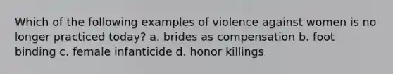 Which of the following examples of violence against women is no longer practiced today? a. brides as compensation b. foot binding c. female infanticide d. honor killings