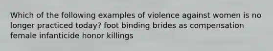 Which of the following examples of violence against women is no longer practiced today? foot binding brides as compensation female infanticide honor killings