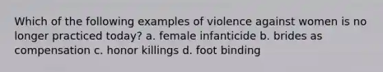 Which of the following examples of violence against women is no longer practiced today? a. female infanticide b. brides as compensation c. honor killings d. foot binding