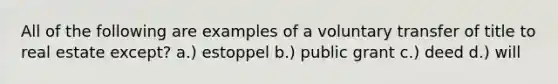 All of the following are examples of a voluntary transfer of title to real estate except? a.) estoppel b.) public grant c.) deed d.) will