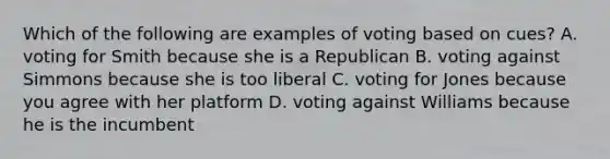 Which of the following are examples of voting based on cues? A. voting for Smith because she is a Republican B. voting against Simmons because she is too liberal C. voting for Jones because you agree with her platform D. voting against Williams because he is the incumbent