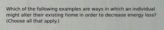 Which of the following examples are ways in which an individual might alter their existing home in order to decrease energy loss? (Choose all that apply.)