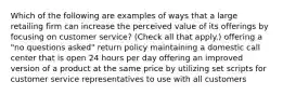 Which of the following are examples of ways that a large retailing firm can increase the perceived value of its offerings by focusing on customer service? (Check all that apply.) offering a "no questions asked" return policy maintaining a domestic call center that is open 24 hours per day offering an improved version of a product at the same price by utilizing set scripts for customer service representatives to use with all customers