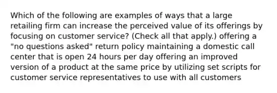 Which of the following are examples of ways that a large retailing firm can increase the perceived value of its offerings by focusing on customer service? (Check all that apply.) offering a "no questions asked" return policy maintaining a domestic call center that is open 24 hours per day offering an improved version of a product at the same price by utilizing set scripts for customer service representatives to use with all customers