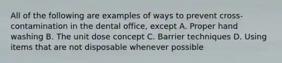 All of the following are examples of ways to prevent cross-contamination in the dental office, except A. Proper hand washing B. The unit dose concept C. Barrier techniques D. Using items that are not disposable whenever possible