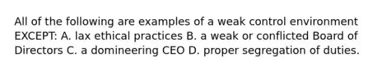 All of the following are examples of a weak control environment​ EXCEPT: A. lax ethical practices B. a weak or conflicted Board of Directors C. a domineering CEO D. proper segregation of duties.