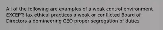 All of the following are examples of a weak control environment​ EXCEPT: lax ethical practices a weak or conflicted Board of Directors a domineering CEO proper segregation of duties