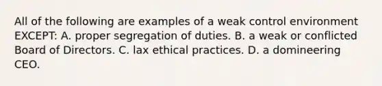 All of the following are examples of a weak control environment​ EXCEPT: A. proper segregation of duties. B. a weak or conflicted Board of Directors. C. lax ethical practices. D. a domineering CEO.