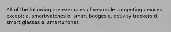 All of the following are examples of wearable computing devices except: a. smartwatches b. smart badges c. activity trackers d. smart glasses e. smartphones