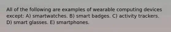 All of the following are examples of wearable computing devices except: A) smartwatches. B) smart badges. C) activity trackers. D) smart glasses. E) smartphones.