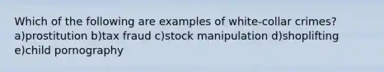 Which of the following are examples of white-collar crimes? a)prostitution b)tax fraud c)stock manipulation d)shoplifting e)child pornography