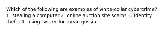 Which of the following are examples of white-collar cybercrime? 1. stealing a computer 2. online auction site scams 3. identity thefts 4. using twitter for mean gossip