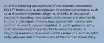 All of the following are examples of the women's movement EXCEPT Select one: a. participation in antinuclear protests, such as at Greenham Common, England, in 1982. b. the lack of success in repealing laws against birth control and abortion in Europe. c. the repeal of many laws against birth control and abortion in most European countries. d. participation in many international conferences devoted to women's issues. e. assuming leadership in environmental campaigns, such as Petra Kelly, who was one of the founders of the German Green Party.