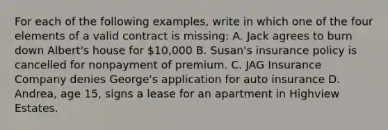 For each of the following examples, write in which one of the four elements of a valid contract is missing: A. Jack agrees to burn down Albert's house for 10,000 B. Susan's insurance policy is cancelled for nonpayment of premium. C. JAG Insurance Company denies George's application for auto insurance D. Andrea, age 15, signs a lease for an apartment in Highview Estates.