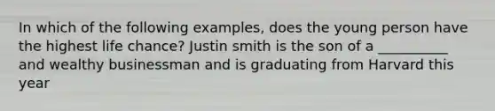 In which of the following examples, does the young person have the highest life chance? Justin smith is the son of a __________ and wealthy businessman and is graduating from Harvard this year