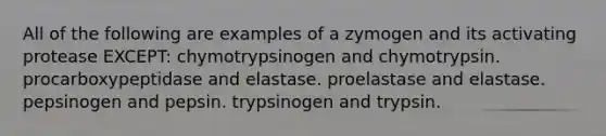 All of the following are examples of a zymogen and its activating protease EXCEPT: chymotrypsinogen and chymotrypsin. procarboxypeptidase and elastase. proelastase and elastase. pepsinogen and pepsin. trypsinogen and trypsin.