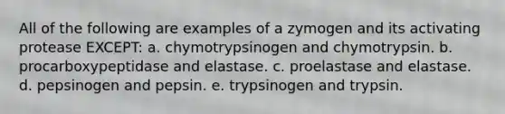 All of the following are examples of a zymogen and its activating protease EXCEPT: a. chymotrypsinogen and chymotrypsin. b. procarboxypeptidase and elastase. c. proelastase and elastase. d. pepsinogen and pepsin. e. trypsinogen and trypsin.